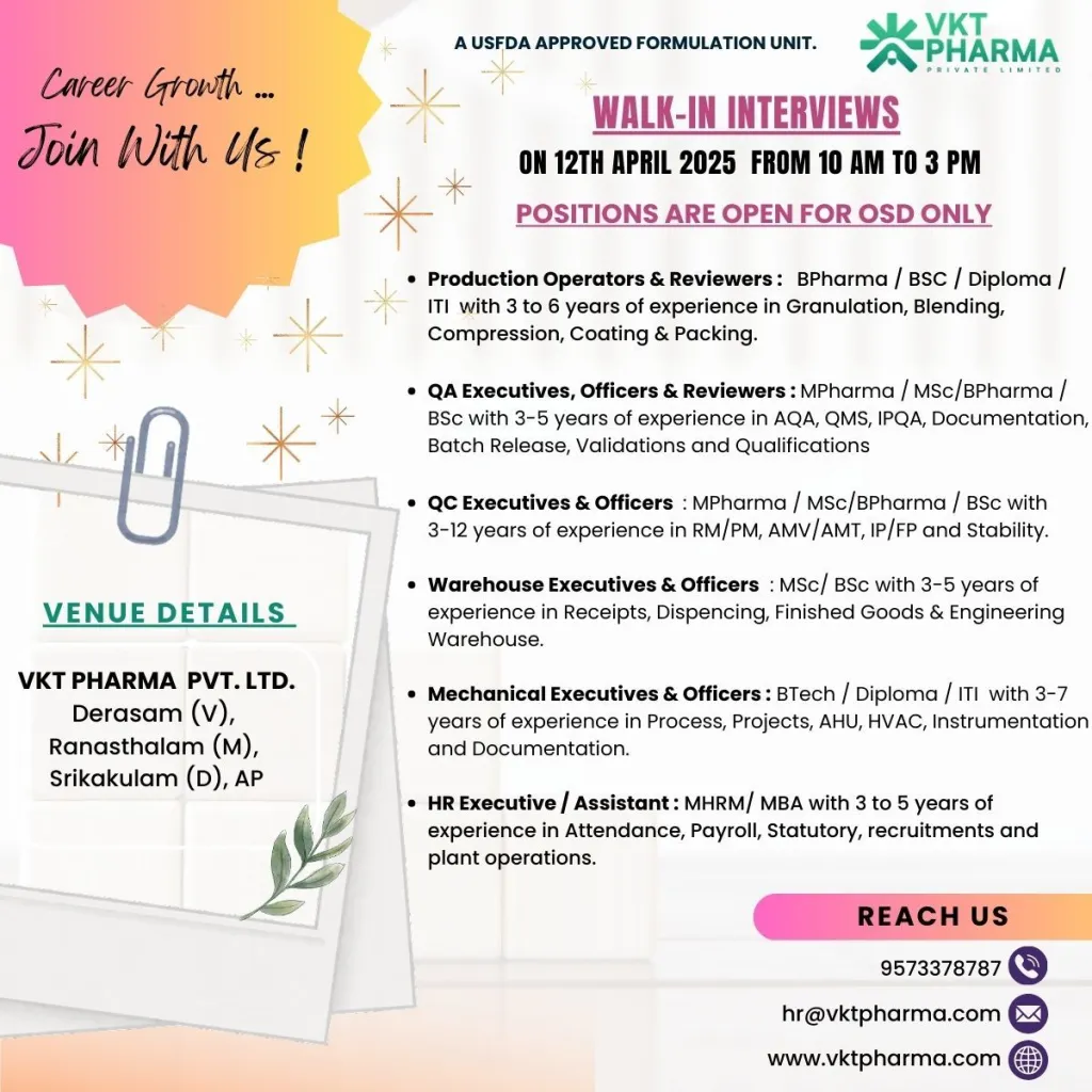 VKT Pharma Walk-In Interviews – Opportunities in Production, QA, QC, Warehouse, HR, and Mechanical
VKT Pharma Pvt. Ltd., a quality-driven pharmaceutical company, is hosting a Walk-In Interview event! As a vertically integrated organization, we span the entire pharmaceutical value chain—from product development to delivery—with a strong focus on research, manufacturing, and marketing of solid dosage forms, including tablets, capsules, and ready-to-fill immediate or modified-release pellets. We cater to a wide range of generic drug formulations across various therapeutic segments. Join us on April 12, 2025, to explore exciting career opportunities!
About VKT Pharma Pvt. Ltd.
VKT Pharma is committed to excellence in pharmaceutical innovation and quality. With established credentials in R&D, manufacturing, and marketing, we offer a dynamic environment for professionals to grow and contribute to the healthcare industry.
Walk-In Interview Details
Event Date: April 12, 2025
Company: VKT Pharma Pvt. Ltd.
Location: VKT Pharma Pvt. Ltd., Derasam (V), Ranasthalam (M), Srikakulam (D), Andhra Pradesh
Time: 10 AM to 3 PM
We are hiring for positions in Production, Quality Assurance (QA), Quality Control (QC), Warehouse, HR, and Mechanical departments, exclusively for Oral Solid Dosage (OSD) operations. Below are the details of the open roles.
Production Operators & Reviewers
Qualification Experience Required Skills
B.Pharm / B.Sc / Diploma / ITI 3-6 years Granulation, Blending, Compression, Coating, Packing
Quality Assurance (QA) Executives, Officers & Reviewers
Qualification Experience Required Skills
M.Pharm / M.Sc / B.Pharm / B.Sc 3-5 years AQA, QMS, IPQA, Documentation, Batch Release, Validations, Qualifications
Quality Control (QC) Executives & Officers
Qualification Experience Required Skills
M.Pharm / M.Sc / B.Pharm / B.Sc 3-12 years RM/PM, AMV/AMT, IP/FP, Stability
Warehouse Executives & Officers
Qualification Experience Required Skills
M.Sc / B.Sc 3-5 years Receipts, Dispensing, Finished Goods, Engineering Warehouse
Mechanical Executives & Officers
Qualification Experience Required Skills
B.Tech / Diploma / ITI 3-7 years Process, Projects, AHU, HVAC, Instrumentation, Documentation
HR Executive / Assistant
Qualification Experience Required Skills
MHRM / MBA 3-5 years Attendance, Payroll, Statutory, Recruitment, Plant Operations
How to Apply
Attend the Walk-In Interviews
Bring your updated resume and relevant documents.
Join us on April 12, 2025, from 10 AM to 3 PM at the venue in Srikakulam, Andhra Pradesh.
Unable to Attend?
Email your CV to hr@vktpharma.com with the subject line indicating the position you’re applying for.
Contact us at 9573378787 for inquiries.
Why Join VKT Pharma?
Quality-Driven Culture: Work with a company focused on excellence in pharmaceuticals.
Diverse Opportunities: Roles across multiple departments to suit your expertise.
Growth Potential: Be part of a vertically integrated organization with a strong R&D foundation.
Contact Us
For more information, reach out to us:
Phone: 9573378787
Email: hr@vktpharma.com
Website: www.vktpharma.com
We look forward to meeting you at the Walk-In Interviews and exploring how you can contribute to VKT Pharma’s mission of delivering quality healthcare solutions!
VKT Pharma Pvt. Ltd. is an equal opportunity employer committed to diversity and inclusion in the workplace.